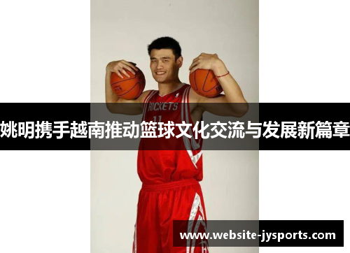 姚明携手越南推动篮球文化交流与发展新篇章