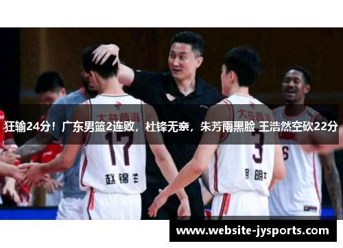 狂输24分！广东男篮2连败，杜锋无奈，朱芳雨黑脸 王浩然空砍22分